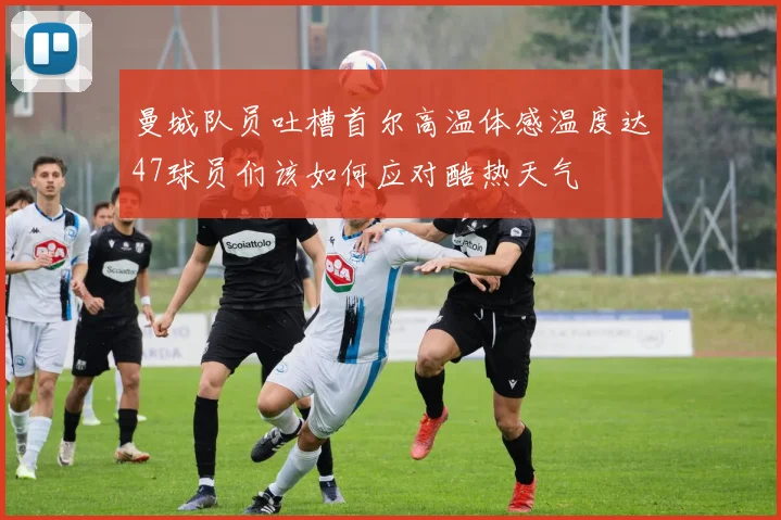 曼城队员吐槽首尔高温体感温度达47球员们该如何应对酷热天气