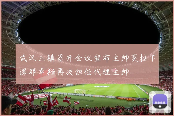 武汉三镇召开会议宣布主帅莫拉下课邓卓翔再次担任代理主帅