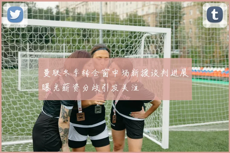 曼联冬季转会窗中场新援谈判进展曝光薪资分歧引发关注