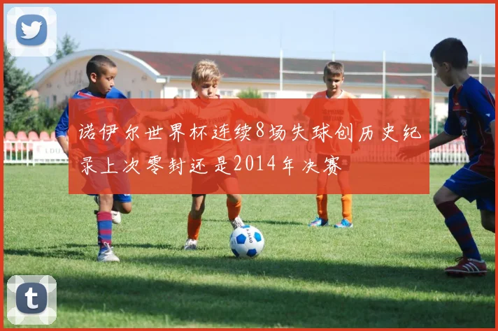 诺伊尔世界杯连续8场失球创历史纪录上次零封还是2014年决赛