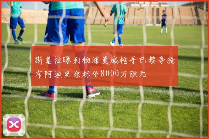 斯基拉曝利物浦曼城枪手巴黎争抢布阿迪里尔标价8000万欧元