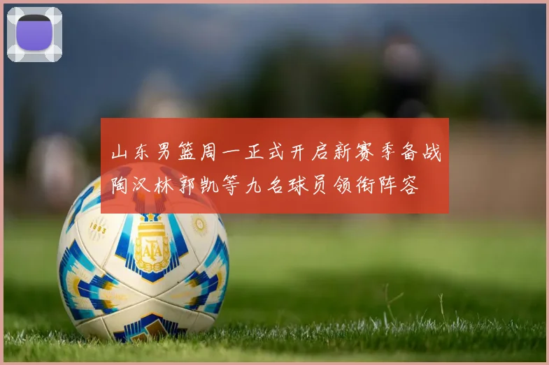 山东男篮周一正式开启新赛季备战陶汉林郭凯等九名球员领衔阵容