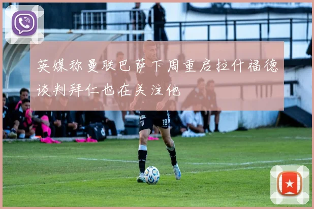 英媒称曼联巴萨下周重启拉什福德谈判拜仁也在关注他