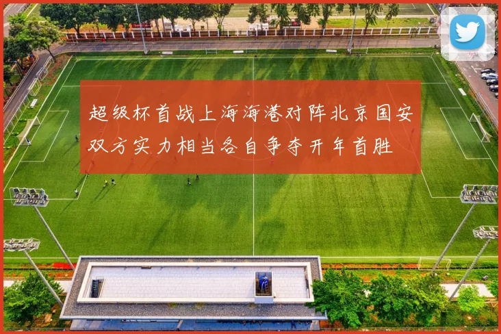 超级杯首战上海海港对阵北京国安双方实力相当各自争夺开年首胜