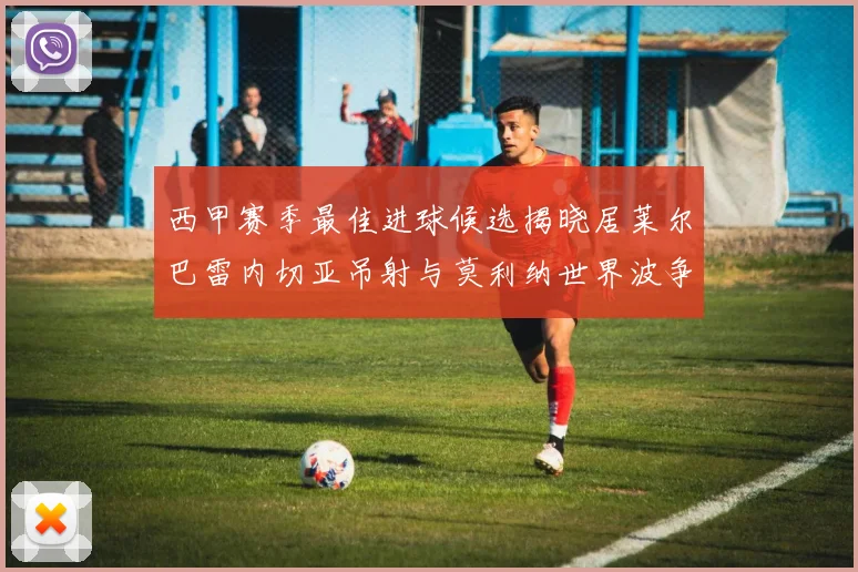 西甲赛季最佳进球候选揭晓居莱尔巴雷内切亚吊射与莫利纳世界波争辉