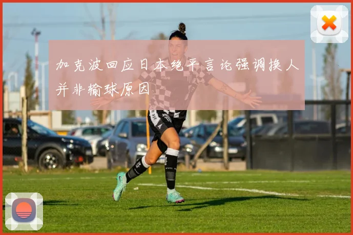 加克波回应日本绝平言论强调换人并非输球原因