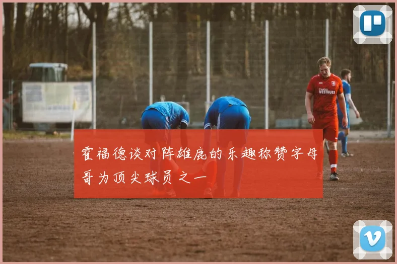 霍福德谈对阵雄鹿的乐趣称赞字母哥为顶尖球员之一