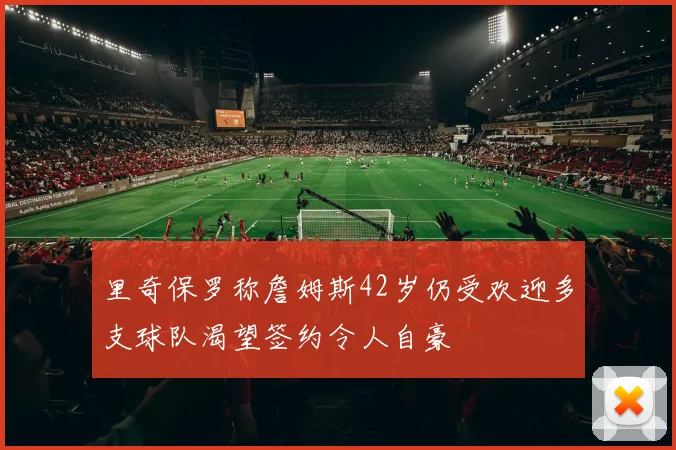 里奇保罗称詹姆斯42岁仍受欢迎多支球队渴望签约令人自豪