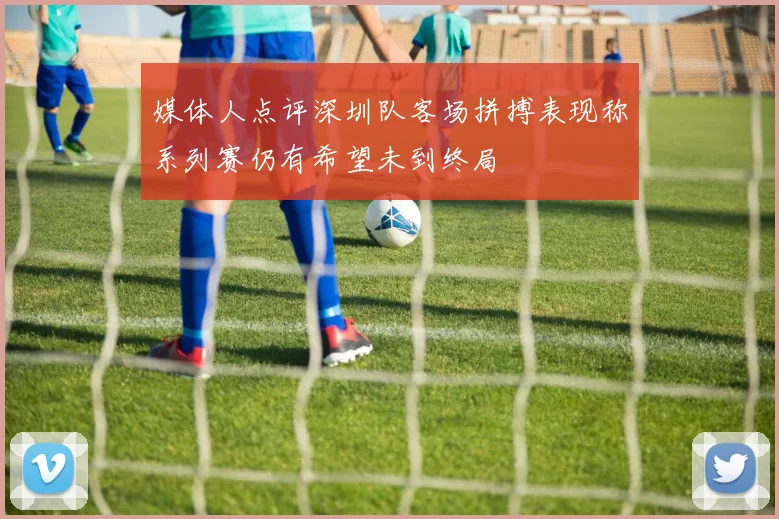 媒体人点评深圳队客场拼搏表现称系列赛仍有希望未到终局