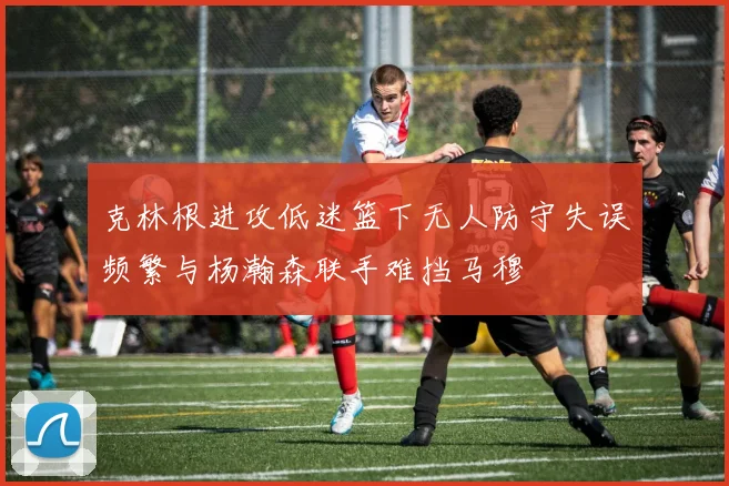 克林根进攻低迷篮下无人防守失误频繁与杨瀚森联手难挡马穆