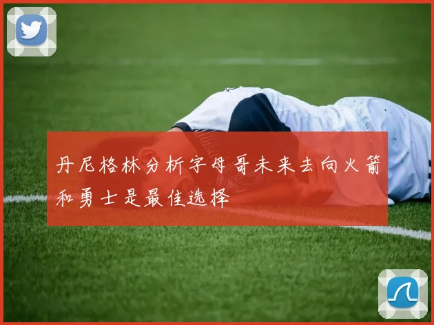 丹尼格林分析字母哥未来去向火箭和勇士是最佳选择