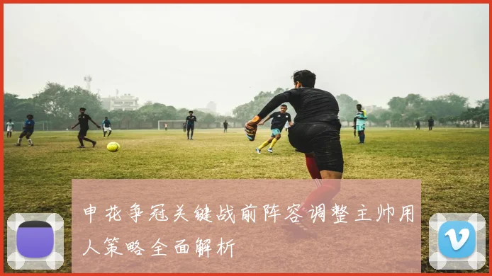 申花争冠关键战前阵容调整主帅用人策略全面解析