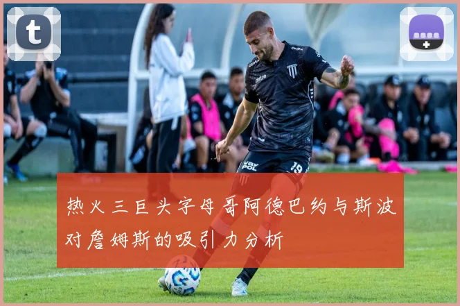 热火三巨头字母哥阿德巴约与斯波对詹姆斯的吸引力分析