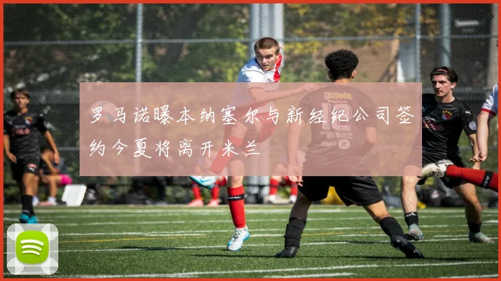 罗马诺曝本纳塞尔与新经纪公司签约今夏将离开米兰