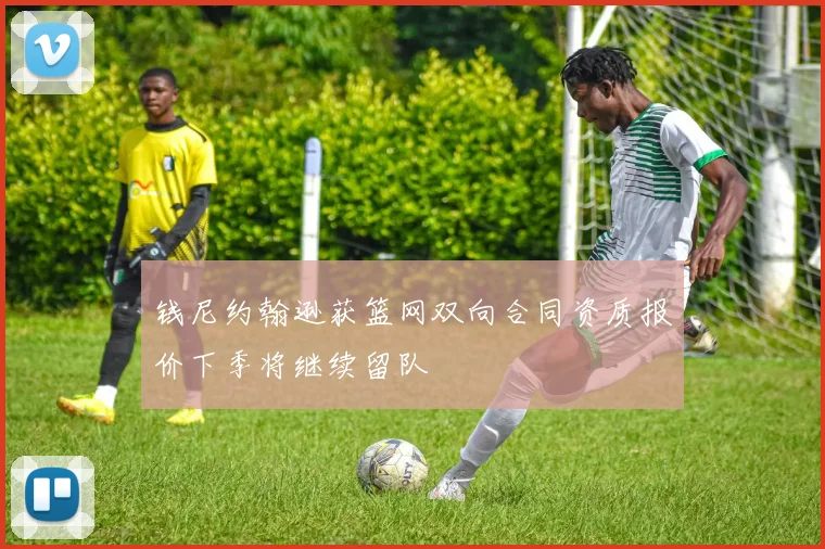 钱尼约翰逊获篮网双向合同资质报价下季将继续留队