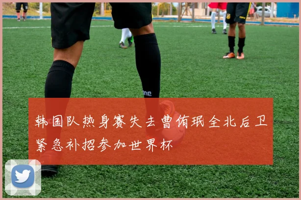 韩国队热身赛失去曹侑珉全北后卫紧急补招参加世界杯