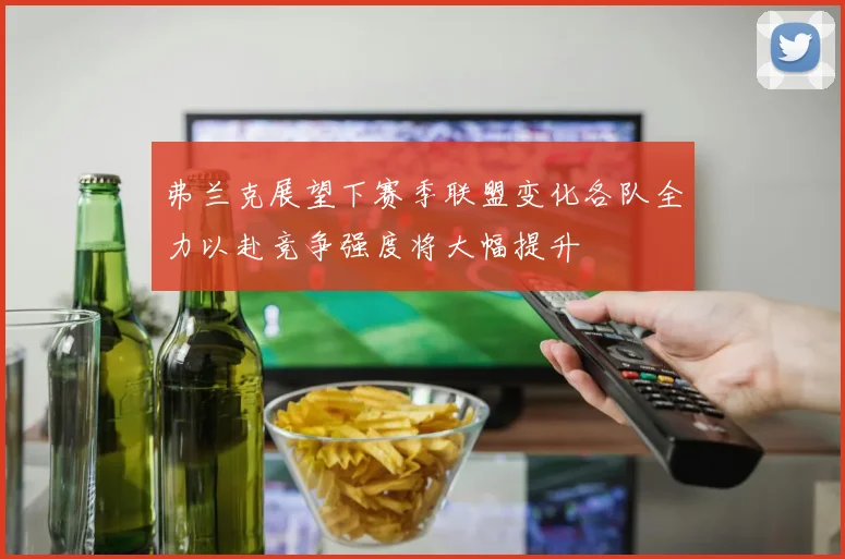 弗兰克展望下赛季联盟变化各队全力以赴竞争强度将大幅提升