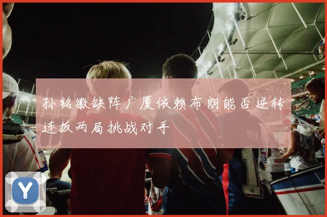 孙铭徽缺阵广厦依赖布朗能否逆转连扳两局挑战对手