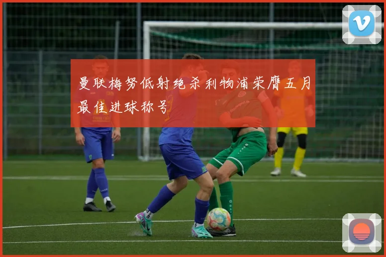 曼联梅努低射绝杀利物浦荣膺五月最佳进球称号