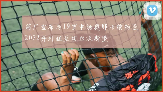 药厂宣布与19岁中场奥耶卡续约至2032并外租至埃尔沃斯堡