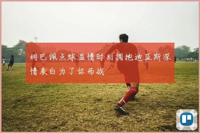 姆巴佩点球温情时刻拥抱迪亚斯深情表白为了你而战