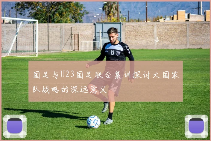 国足与U23国足联合集训探讨大国家队战略的深远意义