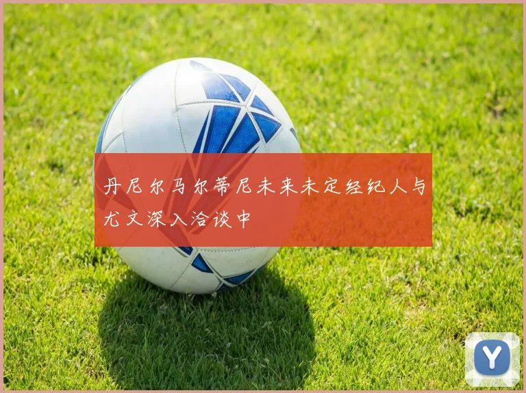 丹尼尔马尔蒂尼未来未定经纪人与尤文深入洽谈中