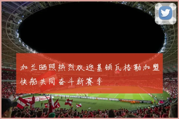 加兰晒照热烈欢迎基顿瓦格勒加盟快船共同奋斗新赛季