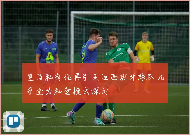 皇马私有化再引关注西班牙球队几乎全为私营模式探讨