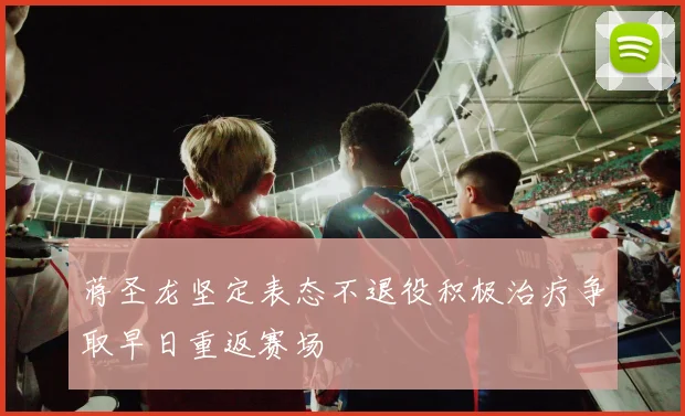 蒋圣龙坚定表态不退役积极治疗争取早日重返赛场
