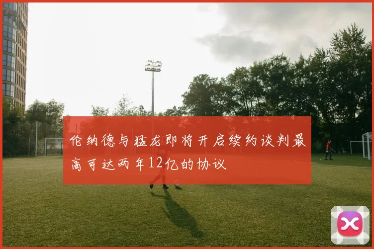 伦纳德与猛龙即将开启续约谈判最高可达两年12亿的协议