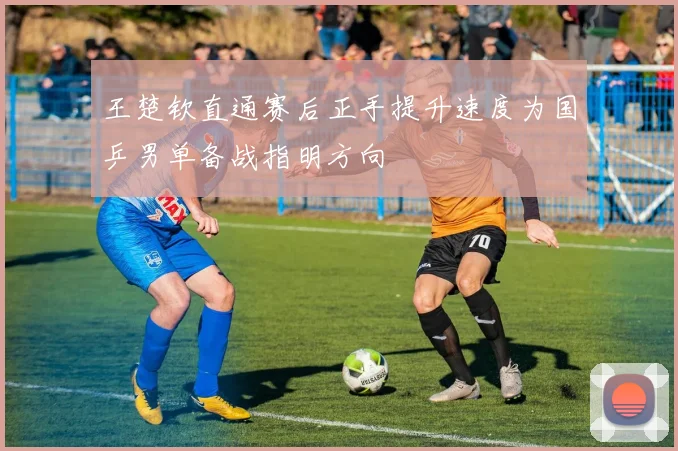 王楚钦直通赛后正手提升速度为国乒男单备战指明方向