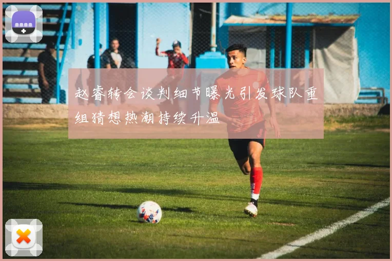 赵睿转会谈判细节曝光引发球队重组猜想热潮持续升温