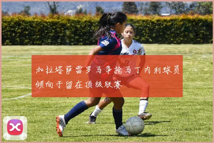加拉塔萨雷罗马争抢马丁内利球员倾向于留在顶级联赛