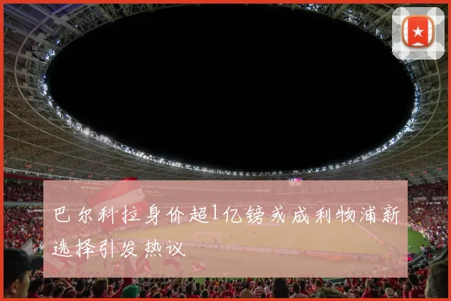 巴尔科拉身价超1亿镑或成利物浦新选择引发热议